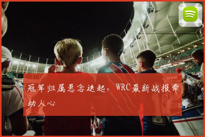 冠军归属悬念迭起，WRC最新战报牵动人心