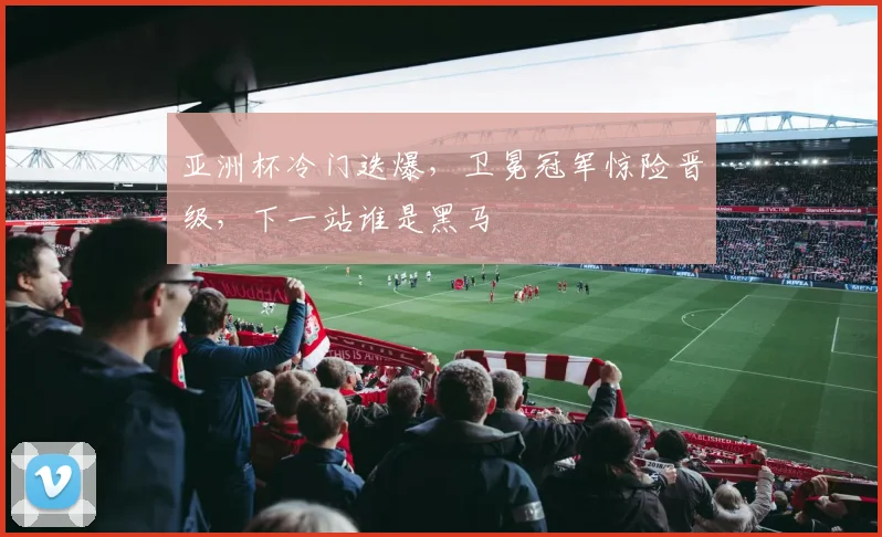 亚洲杯冷门迭爆，卫冕冠军惊险晋级，下一站谁是黑马