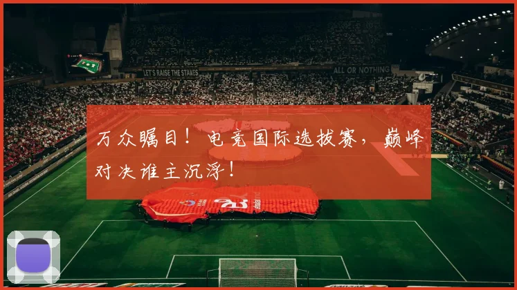万众瞩目！电竞国际选拔赛，巅峰对决谁主沉浮！