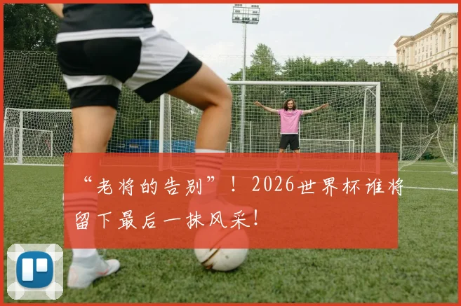 “老将的告别”!2026世界杯谁将留下最后一抹风采!