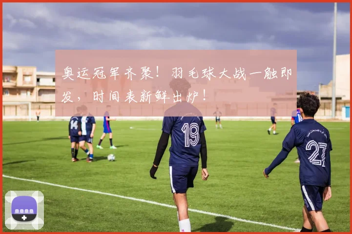 奥运冠军齐聚！羽毛球大战一触即发，时间表新鲜出炉！