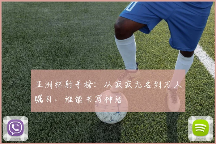亚洲杯射手榜：从寂寂无名到万人瞩目，谁能书写神话