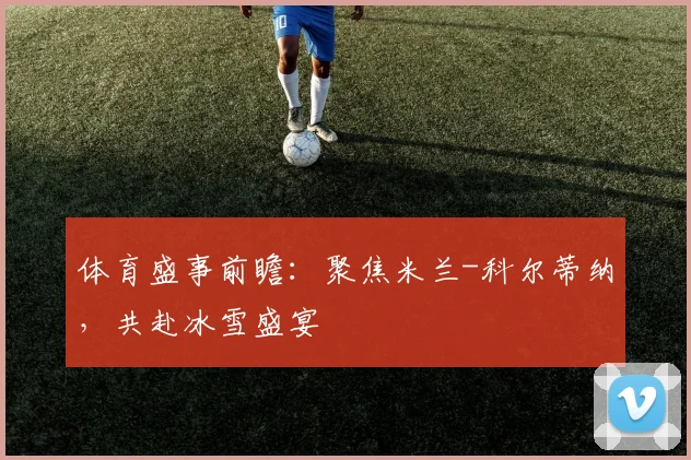 体育盛事前瞻：聚焦米兰-科尔蒂纳，共赴冰雪盛宴