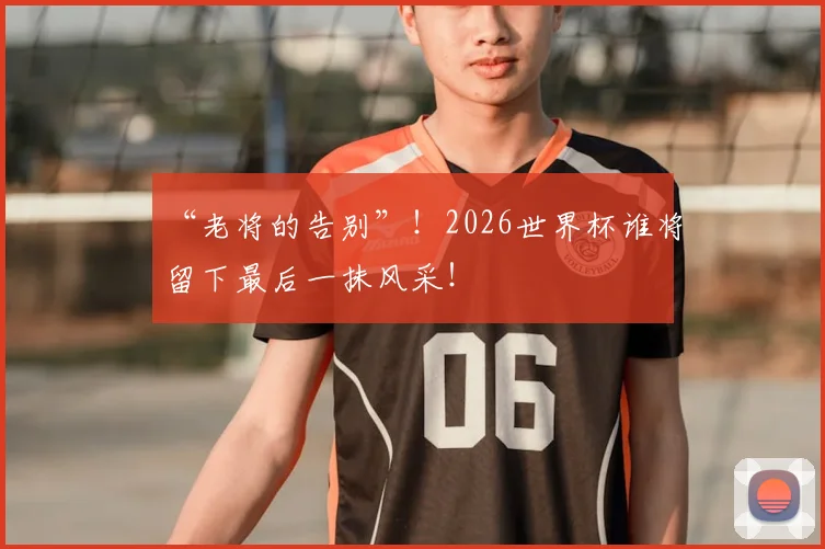 “老将的告别”!2026世界杯谁将留下最后一抹风采!