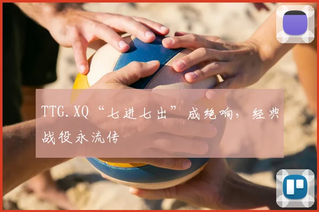 TTG.XQ“七进七出”成绝响，经典战役永流传