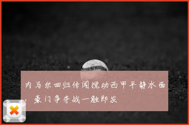 内马尔回归传闻搅动西甲平静水面，豪门争夺战一触即发