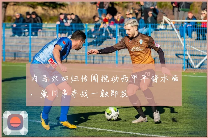 内马尔回归传闻搅动西甲平静水面,豪门争夺战一触即发
