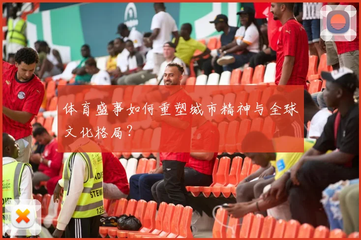 体育盛事如何重塑城市精神与全球文化格局？