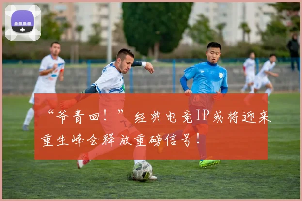 “爷青回！”经典电竞IP或将迎来重生峰会释放重磅信号！