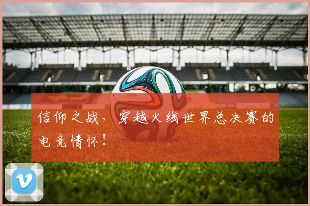 信仰之战，穿越火线世界总决赛的电竞情怀！