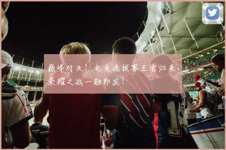 巅峰对决！电竞选拔赛王者归来，荣耀之战一触即发！